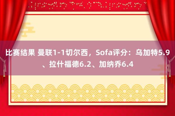 比赛结果 曼联1-1切尔西，Sofa评分：乌加特5.9、拉什福德6.2、加纳乔6.4