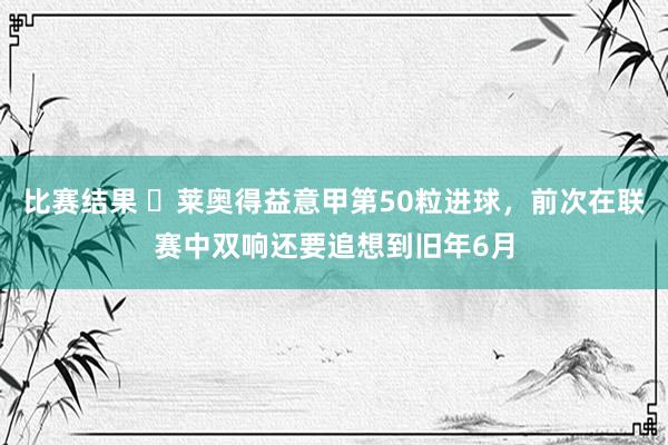 比赛结果 ⚡莱奥得益意甲第50粒进球，前次在联赛中双响还要追想到旧年6月