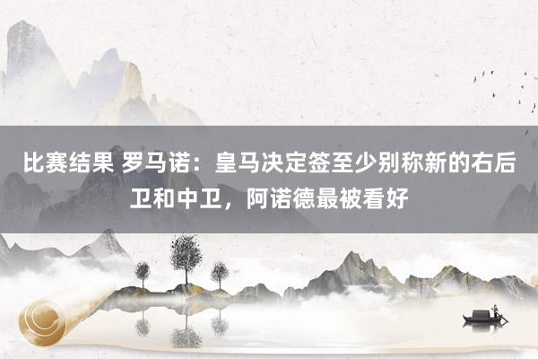 比赛结果 罗马诺：皇马决定签至少别称新的右后卫和中卫，阿诺德最被看好