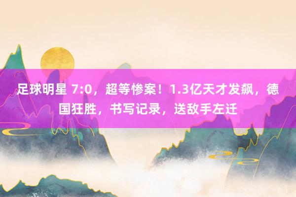 足球明星 7:0，超等惨案！1.3亿天才发飙，德国狂胜，书写记录，送敌手左迁