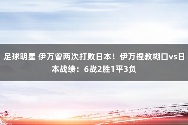 足球明星 伊万曾两次打败日本！伊万捏教糊口vs日本战绩：6战2胜1平3负