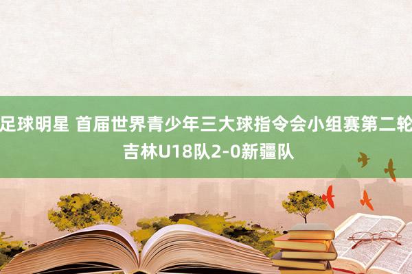 足球明星 首届世界青少年三大球指令会小组赛第二轮 吉林U18队2-0新疆队