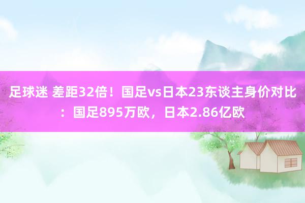 足球迷 差距32倍！国足vs日本23东谈主身价对比：国足895万欧，日本2.86亿欧