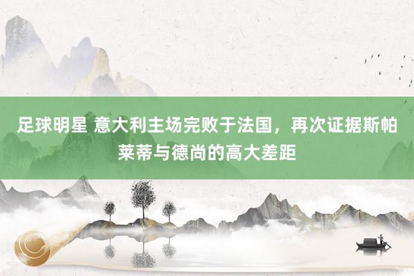 足球明星 意大利主场完败于法国，再次证据斯帕莱蒂与德尚的高大差距