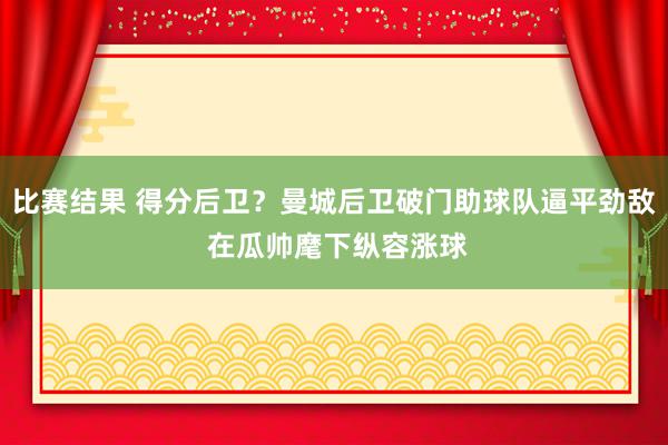 比赛结果 得分后卫？曼城后卫破门助球队逼平劲敌 在瓜帅麾下纵容涨球