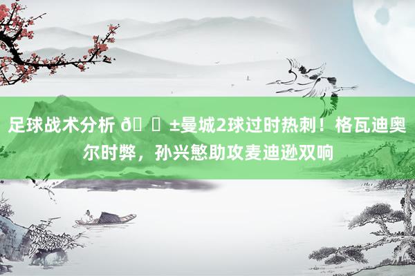 足球战术分析 😱曼城2球过时热刺！格瓦迪奥尔时弊，孙兴慜助攻麦迪逊双响