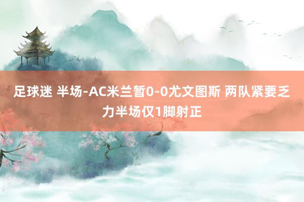 足球迷 半场-AC米兰暂0-0尤文图斯 两队紧要乏力半场仅1脚射正