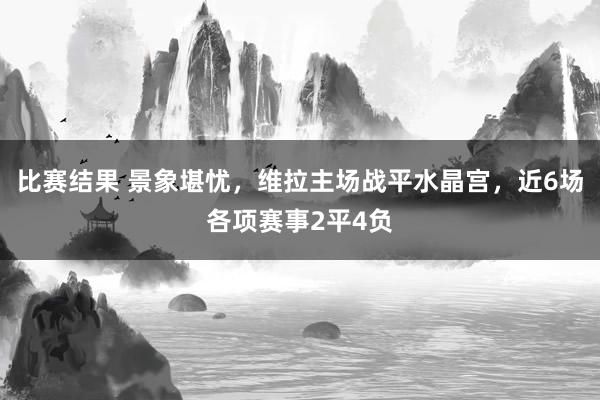 比赛结果 景象堪忧，维拉主场战平水晶宫，近6场各项赛事2平4负