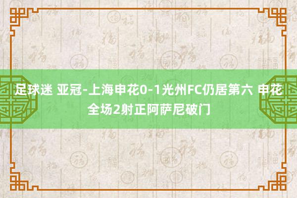 足球迷 亚冠-上海申花0-1光州FC仍居第六 申花全场2射正阿萨尼破门