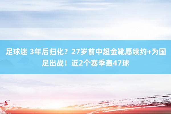 足球迷 3年后归化？27岁前中超金靴愿续约+为国足出战！近2个赛季轰47球