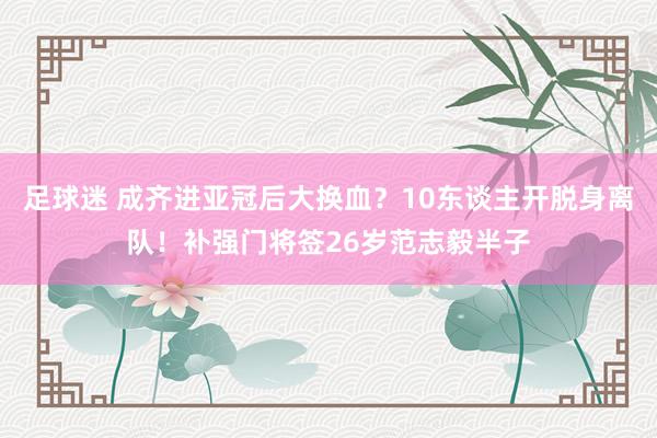 足球迷 成齐进亚冠后大换血？10东谈主开脱身离队！补强门将签26岁范志毅半子