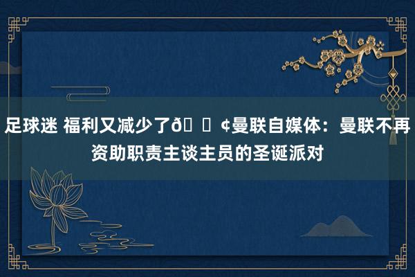 足球迷 福利又减少了😢曼联自媒体：曼联不再资助职责主谈主员的圣诞派对