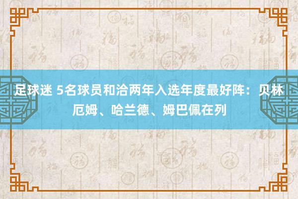 足球迷 5名球员和洽两年入选年度最好阵：贝林厄姆、哈兰德、姆巴佩在列