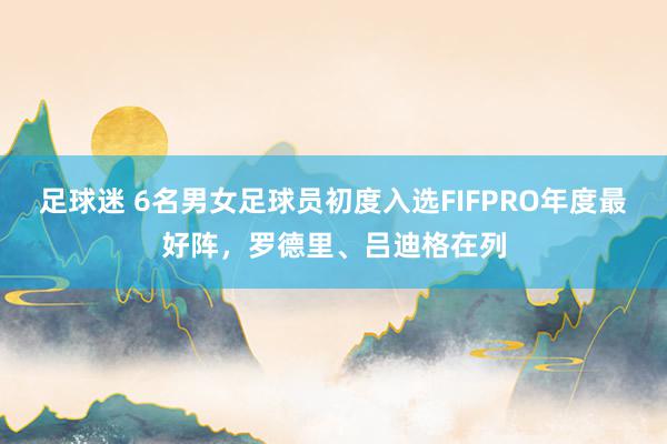 足球迷 6名男女足球员初度入选FIFPRO年度最好阵，罗德里、吕迪格在列