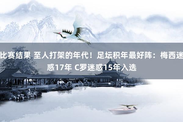 比赛结果 至人打架的年代！足坛积年最好阵：梅西迷惑17年 C罗迷惑15年入选