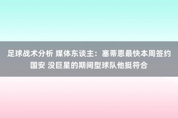 足球战术分析 媒体东谈主：塞蒂恩最快本周签约国安 没巨星的期间型球队他挺符合