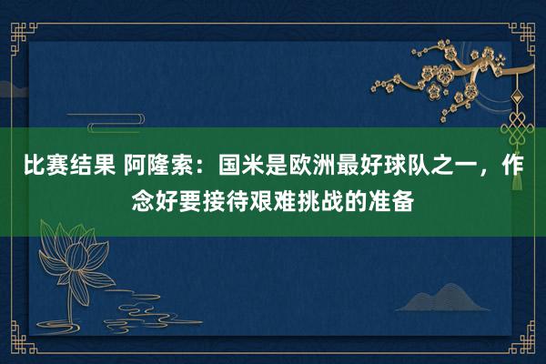 比赛结果 阿隆索：国米是欧洲最好球队之一，作念好要接待艰难挑战的准备