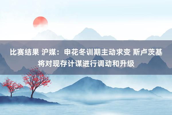 比赛结果 沪媒：申花冬训期主动求变 斯卢茨基将对现存计谋进行调动和升级