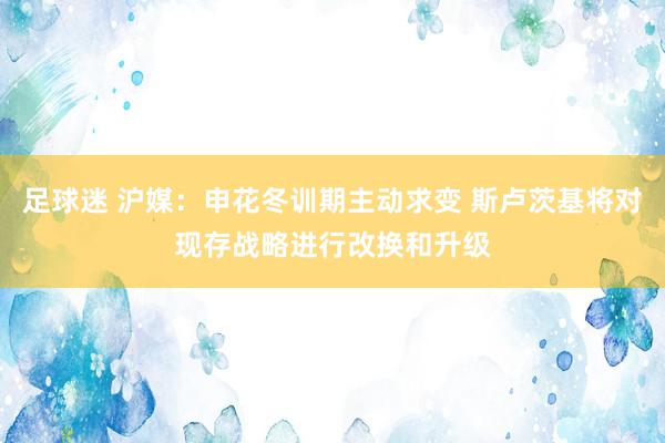 足球迷 沪媒：申花冬训期主动求变 斯卢茨基将对现存战略进行改换和升级