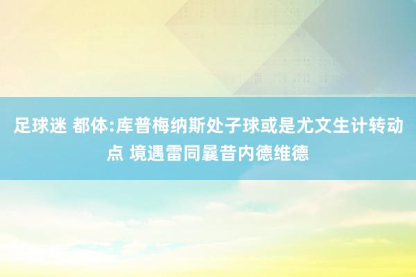 足球迷 都体:库普梅纳斯处子球或是尤文生计转动点 境遇雷同曩昔内德维德