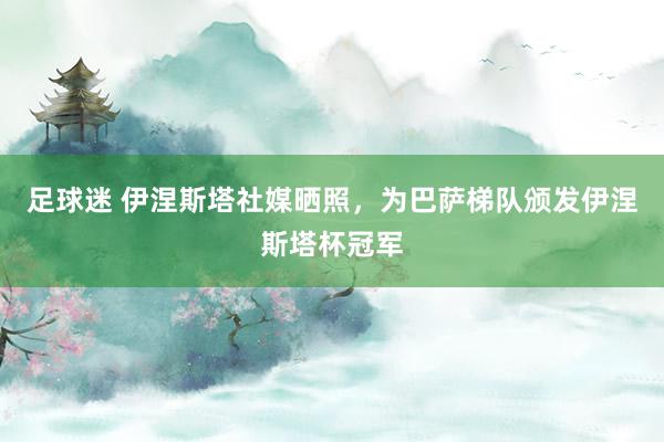 足球迷 伊涅斯塔社媒晒照，为巴萨梯队颁发伊涅斯塔杯冠军