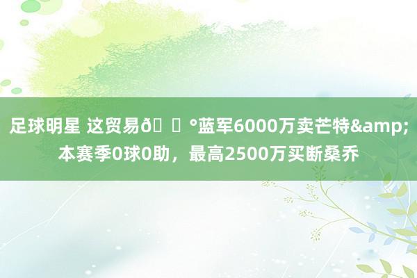 足球明星 这贸易💰蓝军6000万卖芒特&本赛季0球0助，最高2500万买断桑乔