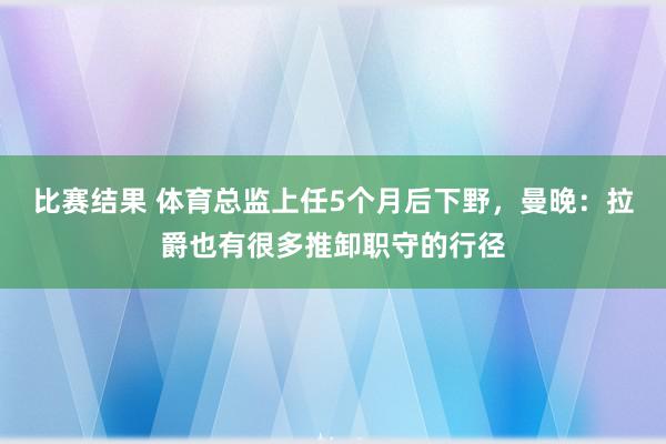 比赛结果 体育总监上任5个月后下野，曼晚：拉爵也有很多推卸职守的行径