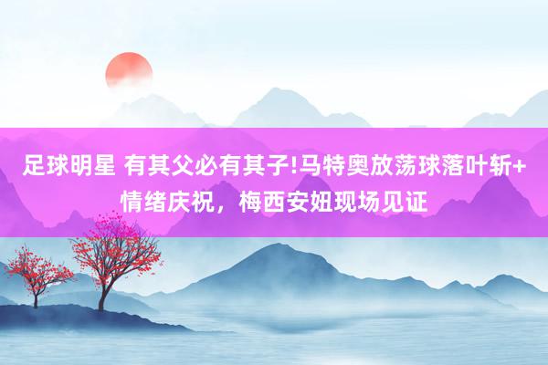 足球明星 有其父必有其子!马特奥放荡球落叶斩+情绪庆祝，梅西安妞现场见证