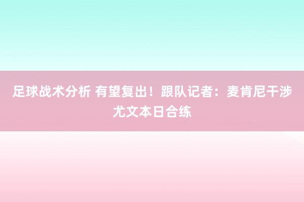 足球战术分析 有望复出！跟队记者：麦肯尼干涉尤文本日合练