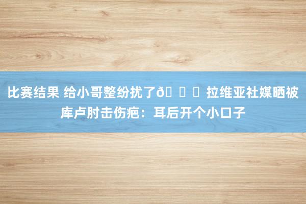 比赛结果 给小哥整纷扰了😅拉维亚社媒晒被库卢肘击伤疤：耳后开个小口子