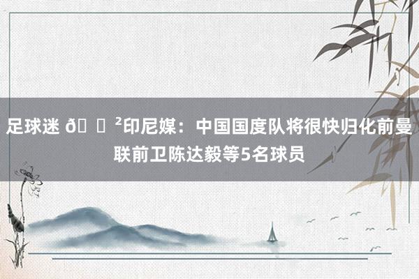 足球迷 😲印尼媒：中国国度队将很快归化前曼联前卫陈达毅等5名球员