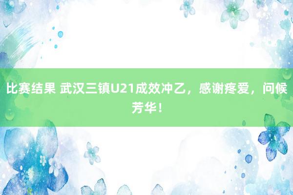 比赛结果 武汉三镇U21成效冲乙，感谢疼爱，问候芳华！