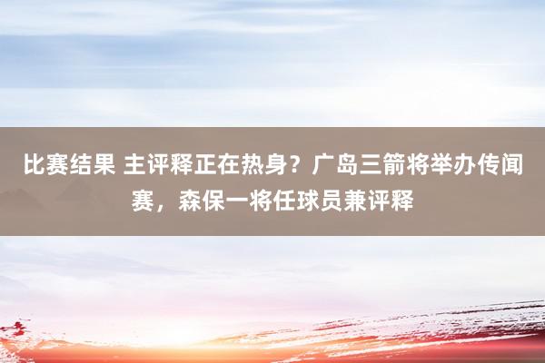 比赛结果 主评释正在热身？广岛三箭将举办传闻赛，森保一将任球员兼评释