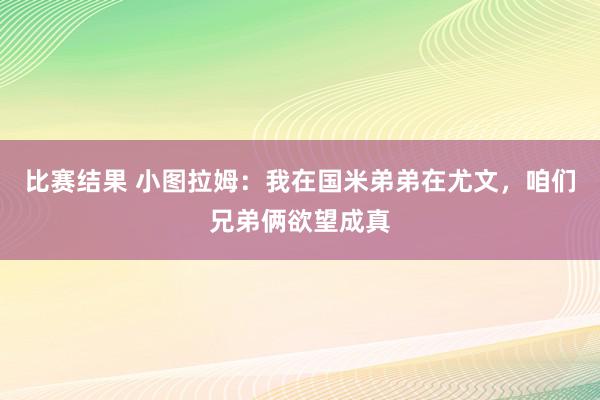 比赛结果 小图拉姆：我在国米弟弟在尤文，咱们兄弟俩欲望成真