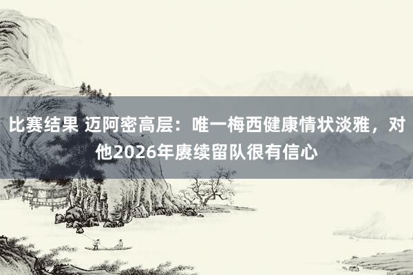 比赛结果 迈阿密高层：唯一梅西健康情状淡雅，对他2026年赓续留队很有信心