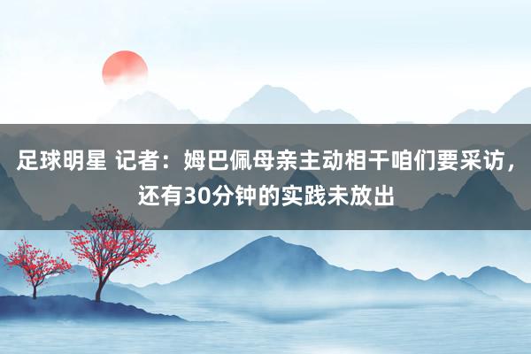 足球明星 记者：姆巴佩母亲主动相干咱们要采访，还有30分钟的实践未放出