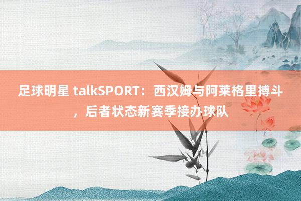 足球明星 talkSPORT：西汉姆与阿莱格里搏斗，后者状态新赛季接办球队