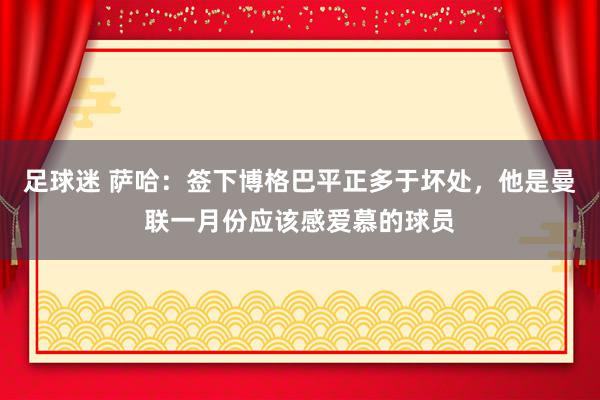 足球迷 萨哈：签下博格巴平正多于坏处，他是曼联一月份应该感爱慕的球员