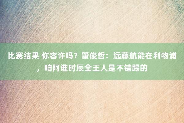 比赛结果 你容许吗？肇俊哲：远藤航能在利物浦，咱阿谁时辰全王人是不错踢的