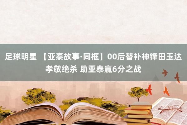 足球明星 【亚泰故事·同框】00后替补神锋田玉达孝敬绝杀 助亚泰赢6分之战