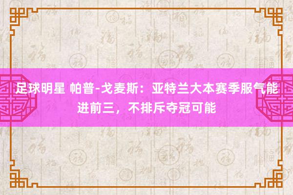 足球明星 帕普-戈麦斯：亚特兰大本赛季服气能进前三，不排斥夺冠可能