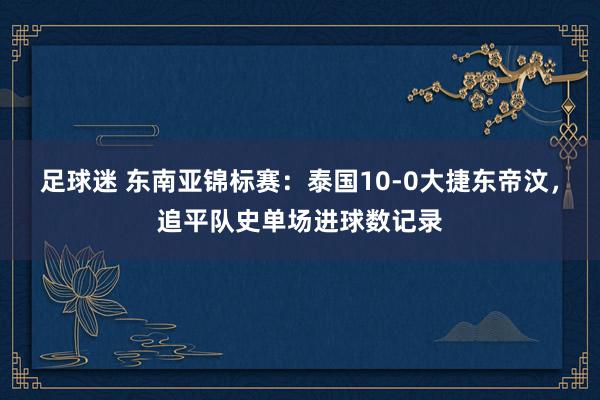 足球迷 东南亚锦标赛：泰国10-0大捷东帝汶，追平队史单场进球数记录