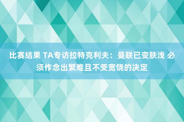 比赛结果 TA专访拉特克利夫：曼联已变肤浅 必须作念出繁难且不受宽饶的决定