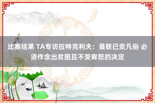 比赛结果 TA专访拉特克利夫：曼联已变凡俗 必须作念出贫困且不受宥恕的决定