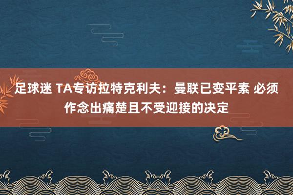 足球迷 TA专访拉特克利夫：曼联已变平素 必须作念出痛楚且不受迎接的决定