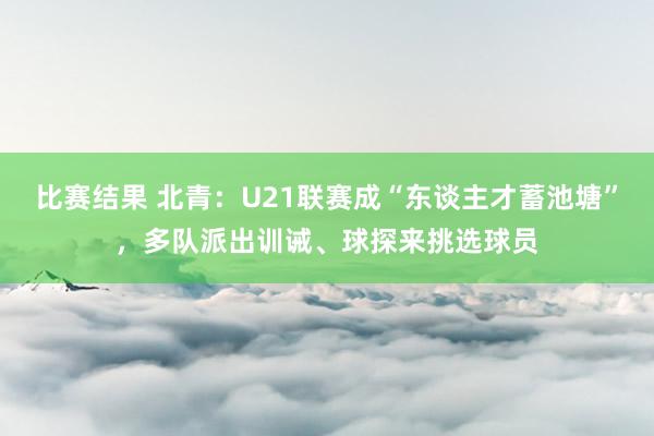 比赛结果 北青：U21联赛成“东谈主才蓄池塘”，多队派出训诫、球探来挑选球员