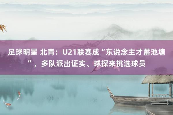 足球明星 北青：U21联赛成“东说念主才蓄池塘”，多队派出证实、球探来挑选球员