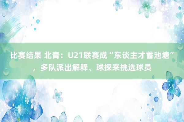 比赛结果 北青：U21联赛成“东谈主才蓄池塘”，多队派出解释、球探来挑选球员