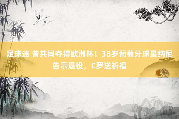 足球迷 曾共同夺得欧洲杯！38岁葡萄牙球星纳尼告示退役，C罗送祈福