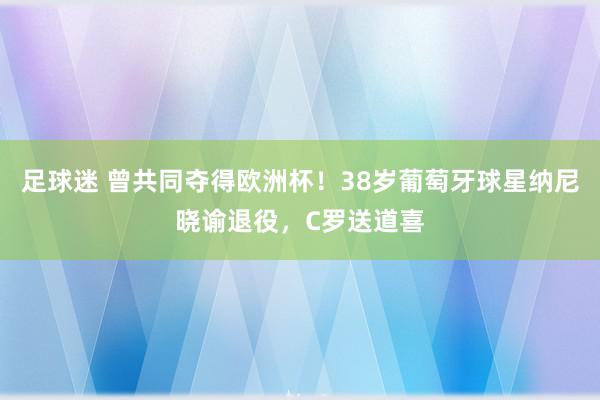 足球迷 曾共同夺得欧洲杯！38岁葡萄牙球星纳尼晓谕退役，C罗送道喜